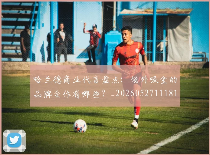 哈兰德商业代言盘点:场外吸金的品牌合作有哪些?_20260527111817_20260707012736