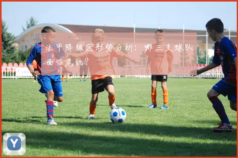法甲降级区形势分析:哪三支球队面临危机?