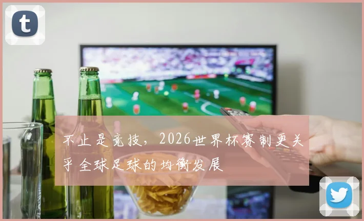 不止是竞技,2026世界杯赛制更关乎全球足球的均衡发展