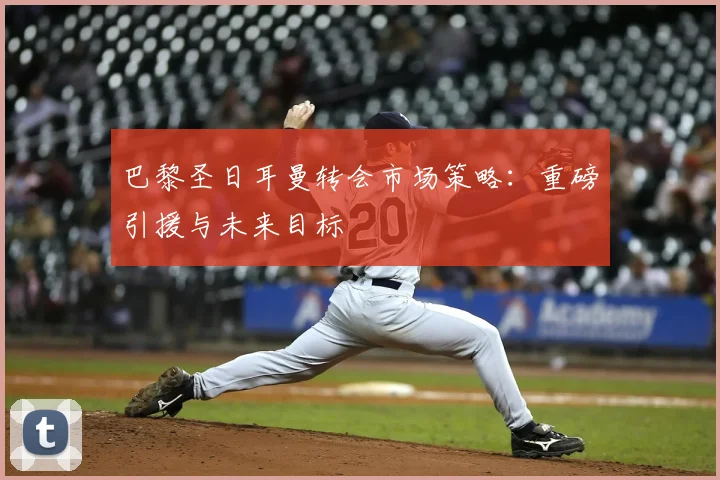 巴黎圣日耳曼转会市场策略：重磅引援与未来目标