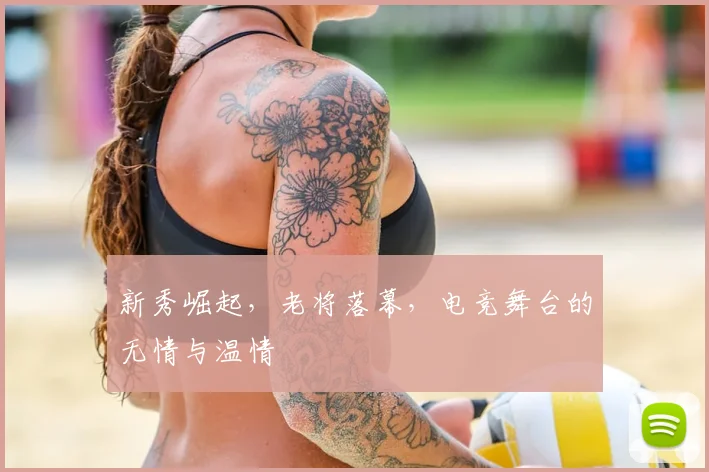 新秀崛起,老将落幕,电竞舞台的无情与温情