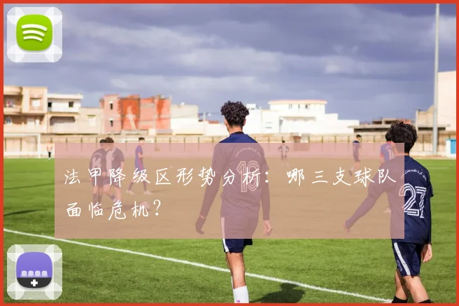 法甲降级区形势分析:哪三支球队面临危机?