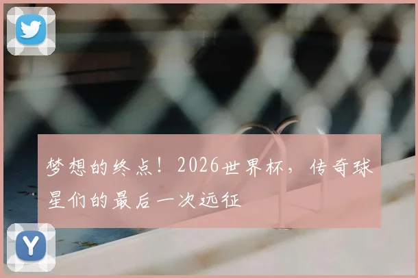 梦想的终点!2026世界杯,传奇球星们的最后一次远征