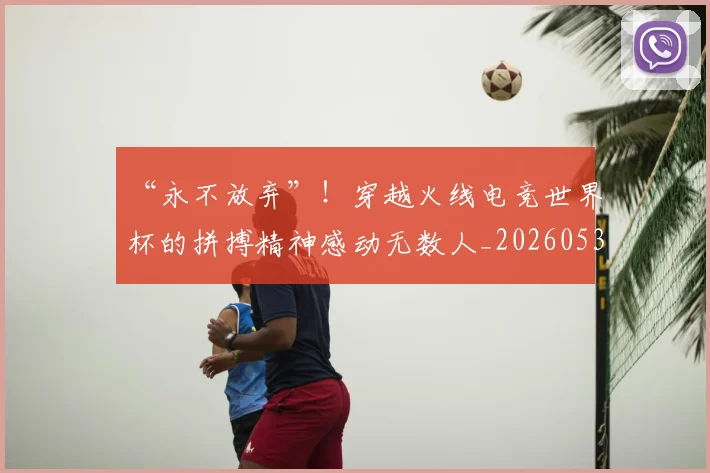 “永不放弃”!穿越火线电竞世界杯的拼搏精神感动无数人_20260530144011_20260702172812