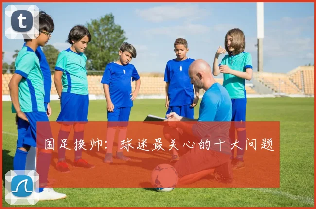 国足换帅:球迷最关心的十大问题