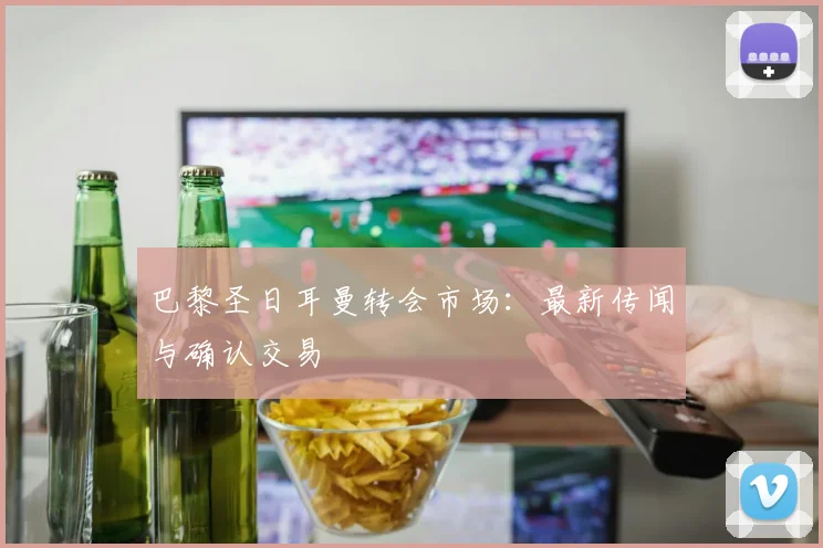 巴黎圣日耳曼转会市场:最新传闻与确认交易