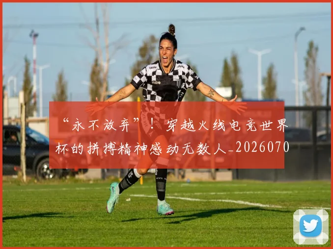 “永不放弃”!穿越火线电竞世界杯的拼搏精神感动无数人_20260702172812