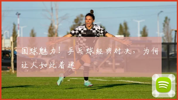 国球魅力!乒乓球经典对决,为何让人如此着迷
