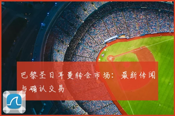巴黎圣日耳曼转会市场：最新传闻与确认交易