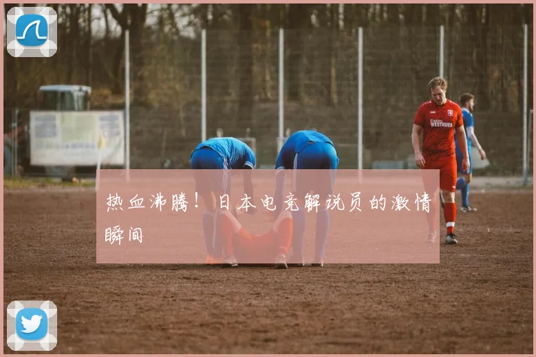 热血沸腾!日本电竞解说员的激情瞬间