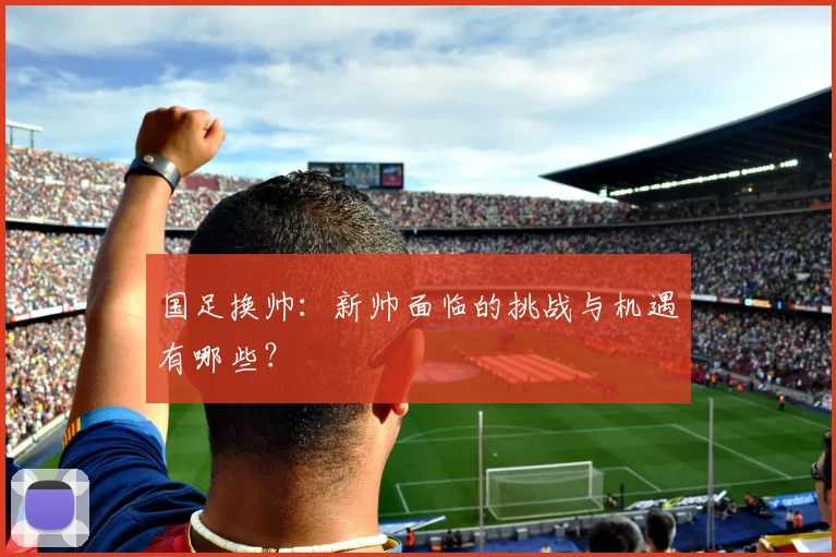 国足换帅:新帅面临的挑战与机遇有哪些?