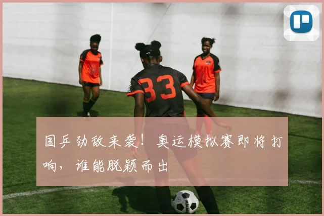 国乒劲敌来袭!奥运模拟赛即将打响,谁能脱颖而出