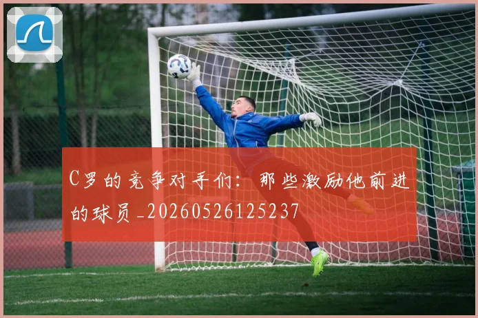 C罗的竞争对手们:那些激励他前进的球员_20260526125237