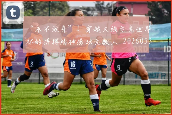 “永不放弃”!穿越火线电竞世界杯的拼搏精神感动无数人_20260530144011_20260702172812