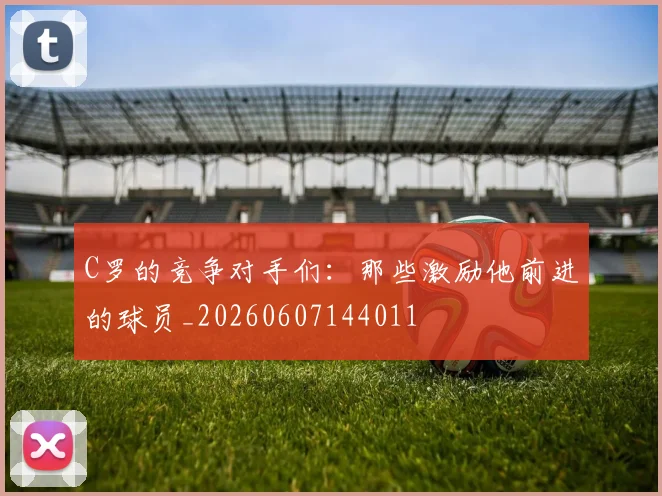 C罗的竞争对手们:那些激励他前进的球员_20260607144011