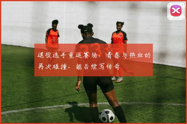 退役选手重返赛场,青春与热血的再次碰撞,能否续写传奇