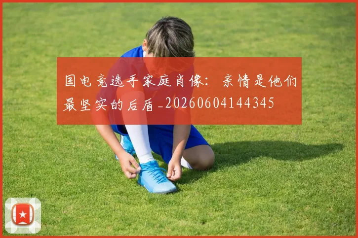 国电竞选手家庭肖像:亲情是他们最坚实的后盾_20260604144345
