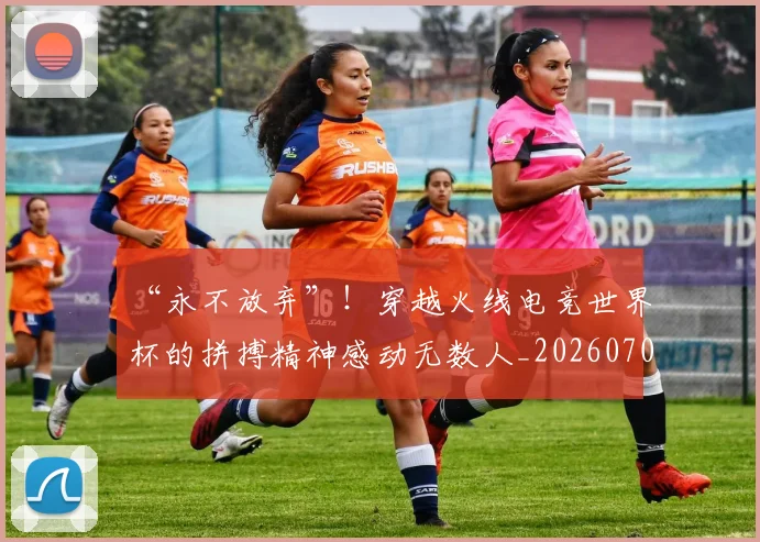 “永不放弃”!穿越火线电竞世界杯的拼搏精神感动无数人_20260702172812