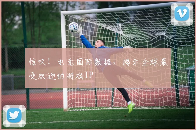 惊叹!电竞国际数据,揭示全球最受欢迎的游戏IP