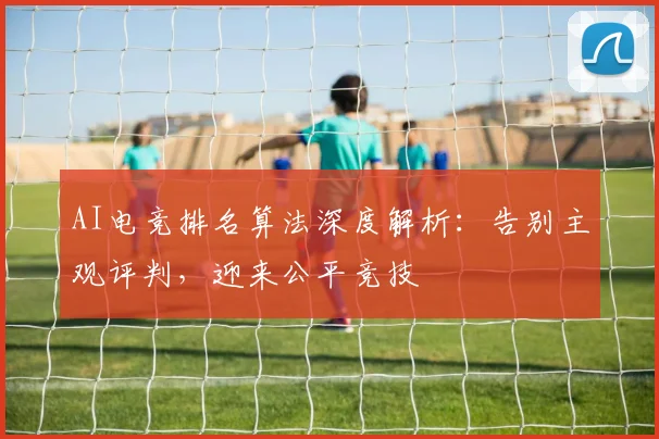 AI电竞排名算法深度解析:告别主观评判,迎来公平竞技